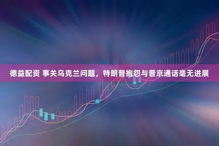 德益配资 事关乌克兰问题，特朗普抱怨与普京通话毫无进展