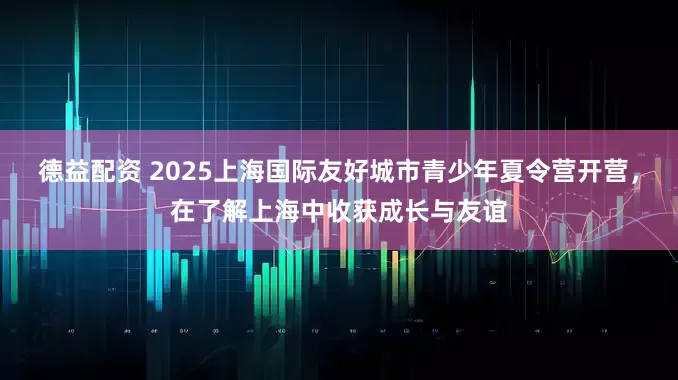 德益配资 2025上海国际友好城市青少年夏令营开营，在了解上海中收获成长与友谊