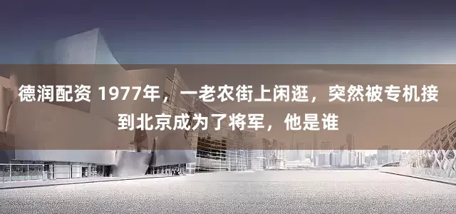 德润配资 1977年，一老农街上闲逛，突然被专机接到北京成为了将军，他是谁
