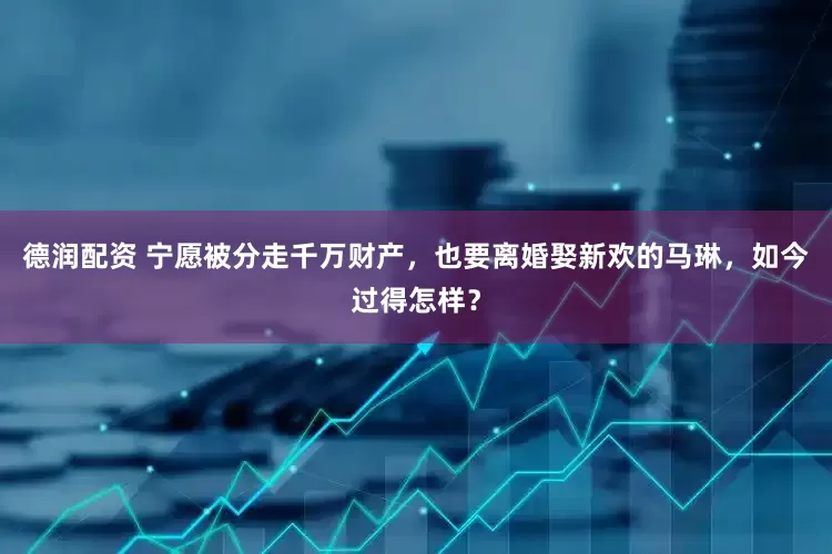 德润配资 宁愿被分走千万财产，也要离婚娶新欢的马琳，如今过得怎样？