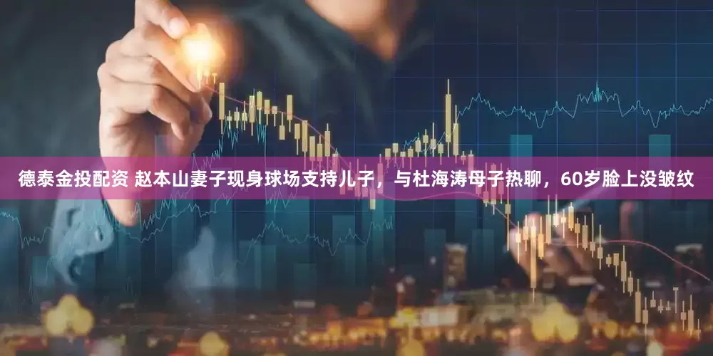 德泰金投配资 赵本山妻子现身球场支持儿子，与杜海涛母子热聊，60岁脸上没皱纹