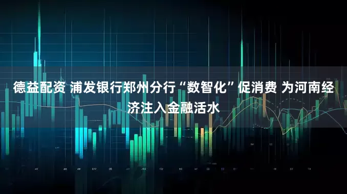 德益配资 浦发银行郑州分行“数智化”促消费 为河南经济注入金融活水