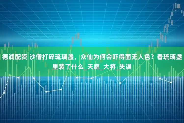 德润配资 沙僧打碎琉璃盏，众仙为何会吓得面无人色？看琉璃盏里装了什么_天庭_大将_失误